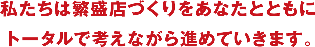 私たちは繁盛店づくりをあなたとともにトータルで考えながら進めていきます。