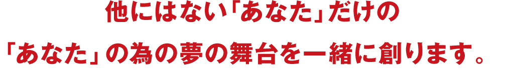 他にはない「あなた」だけの「あなた」の為の夢の舞台を一緒に創ります。