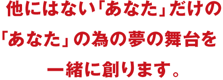 他にはない「あなた」だけの「あなた」の為の夢の舞台を一緒に創ります。