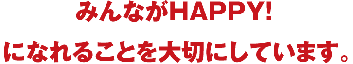 みんながHAPPY！になれることを大切にしています。